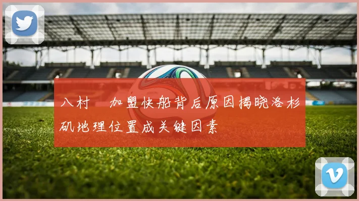 八村塁加盟快船背后原因揭晓洛杉矶地理位置成关键因素