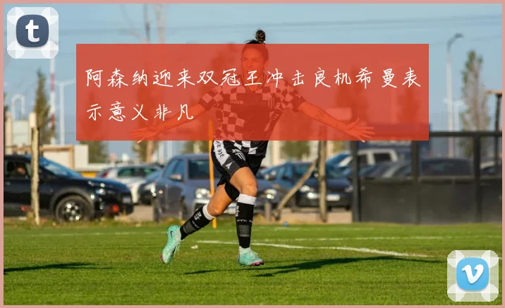 阿森纳迎来双冠王冲击良机希曼表示意义非凡