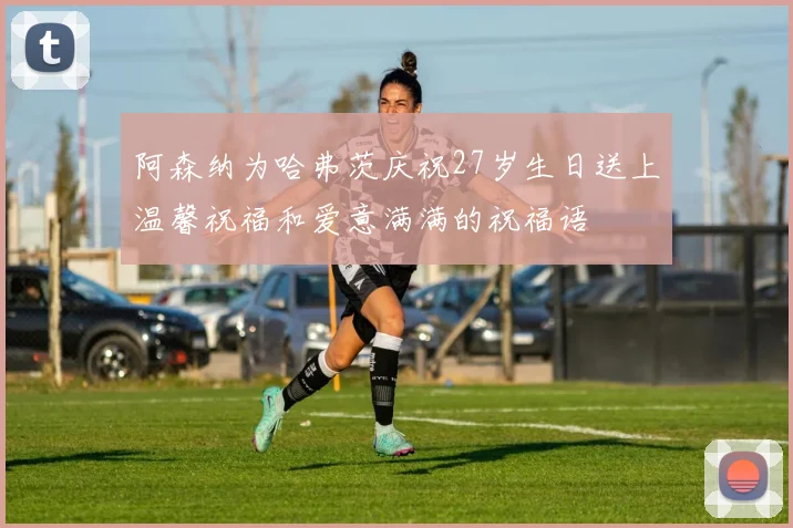 阿森纳为哈弗茨庆祝27岁生日送上温馨祝福和爱意满满的祝福语