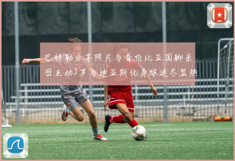 巴特勒分享照片与哥伦比亚国脚亲密互动J罗与迪亚斯化身球迷尽显热情