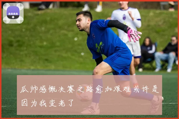 瓜帅感慨决赛之路愈加艰难或许是因为我变老了