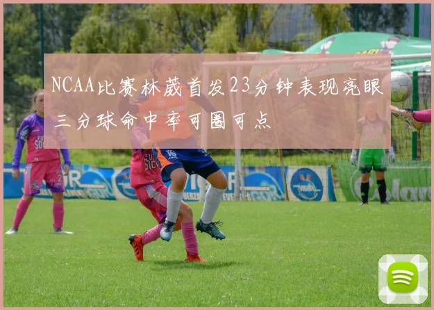 NCAA比赛林葳首发23分钟表现亮眼三分球命中率可圈可点
