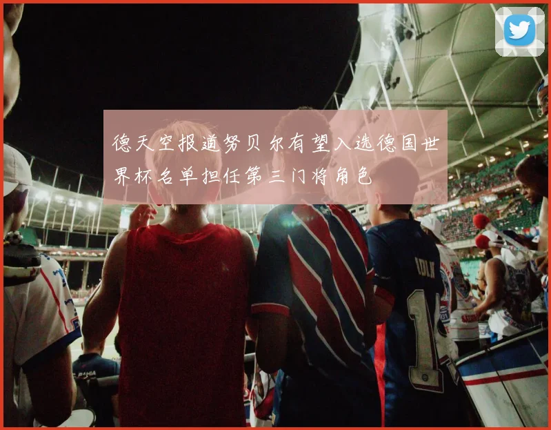 德天空报道努贝尔有望入选德国世界杯名单担任第三门将角色