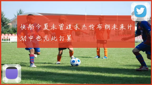 快船今夏未曾追求杰伦布朗未来计划中也无此打算