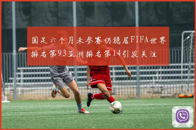 国足六个月未参赛仍稳居FIFA世界排名第93亚洲排名第14引发关注