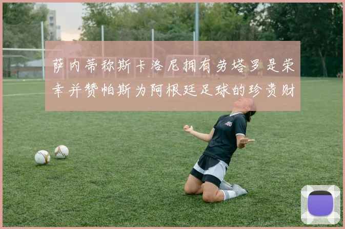 萨内蒂称斯卡洛尼拥有劳塔罗是荣幸并赞帕斯为阿根廷足球的珍贵财富