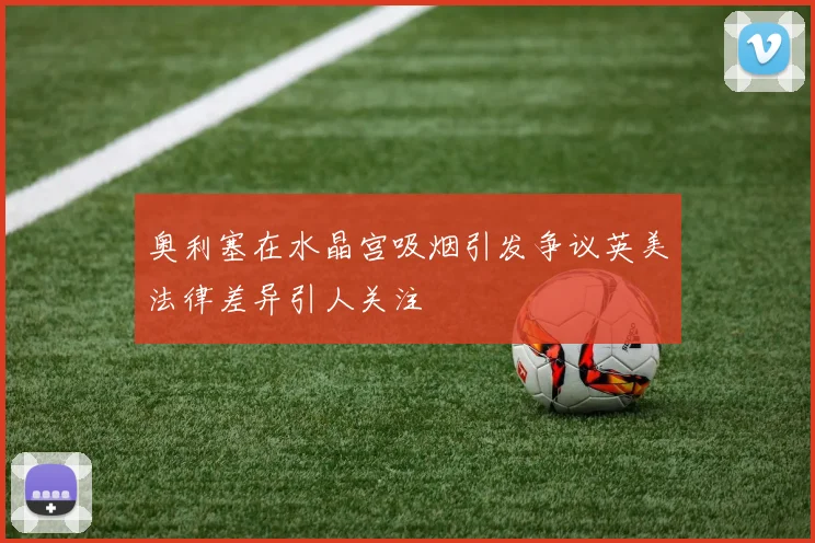 奥利塞在水晶宫吸烟引发争议英美法律差异引人关注