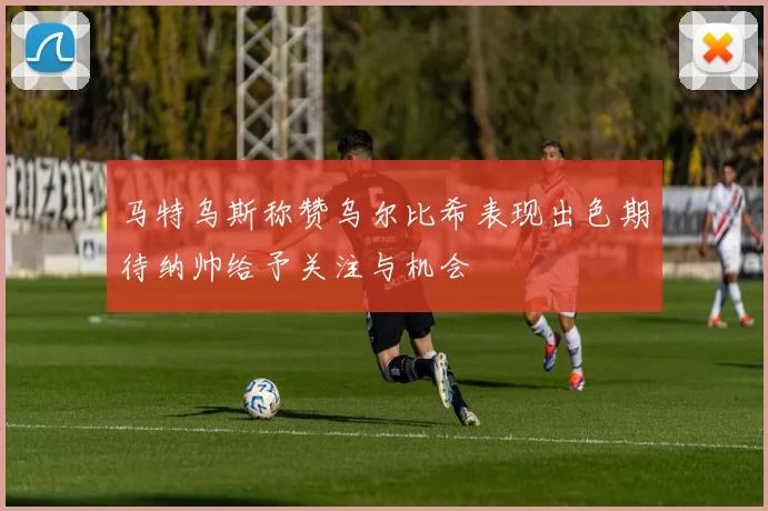 马特乌斯称赞乌尔比希表现出色期待纳帅给予关注与机会
