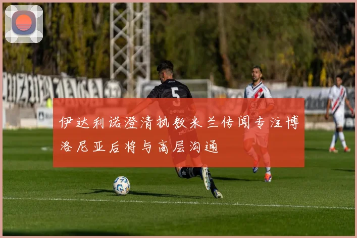 伊达利诺澄清执教米兰传闻专注博洛尼亚后将与高层沟通