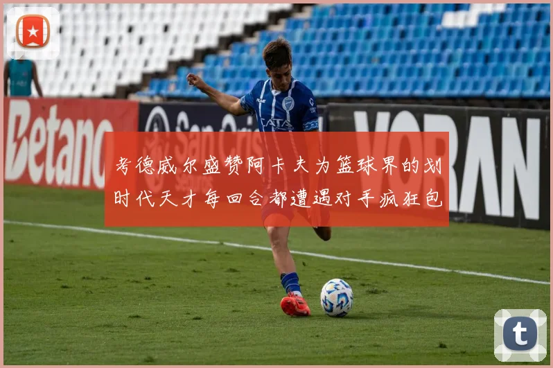 考德威尔盛赞阿卡夫为篮球界的划时代天才每回合都遭遇对手疯狂包夹挑战