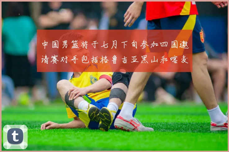 中国男篮将于七月下旬参加四国邀请赛对手包括格鲁吉亚黑山和喀麦隆