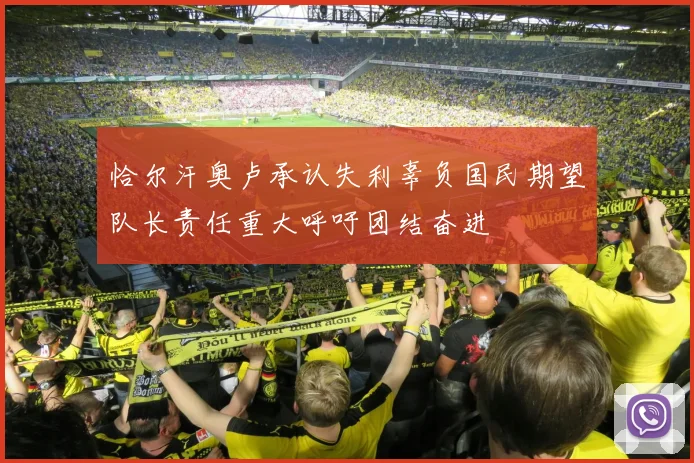 恰尔汗奥卢承认失利辜负国民期望队长责任重大呼吁团结奋进