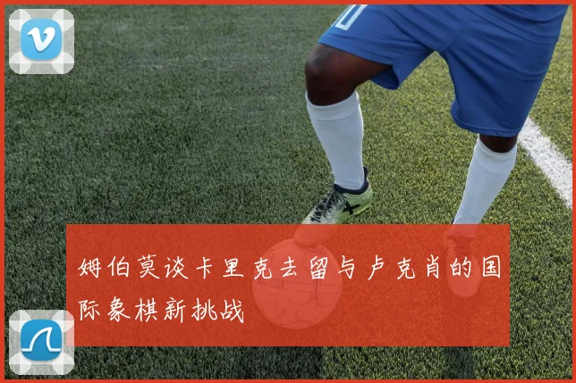 姆伯莫谈卡里克去留与卢克肖的国际象棋新挑战
