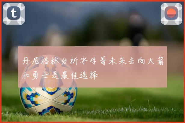 丹尼格林分析字母哥未来去向火箭和勇士是最佳选择
