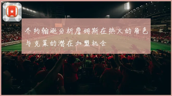 乔约翰逊分析詹姆斯在热火的角色与克莱的潜在加盟机会