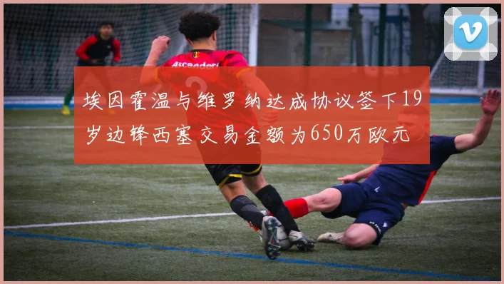 埃因霍温与维罗纳达成协议签下19岁边锋西塞交易金额为650万欧元