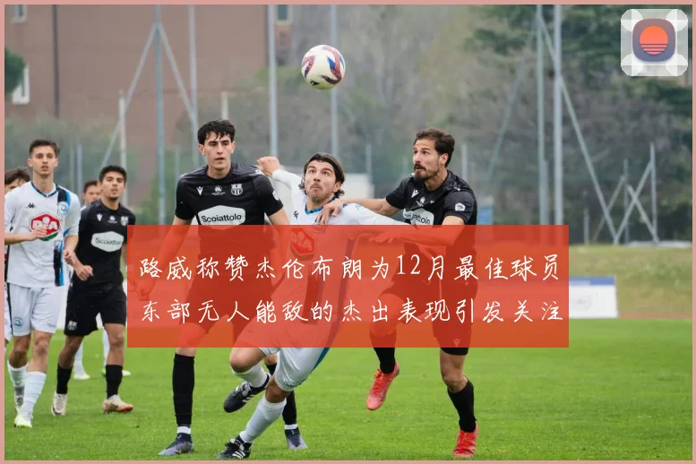 路威称赞杰伦布朗为12月最佳球员东部无人能敌的杰出表现引发关注