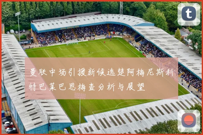 曼联中场引援新候选楚阿梅尼斯科特巴莱巴恩梅查分析与展望
