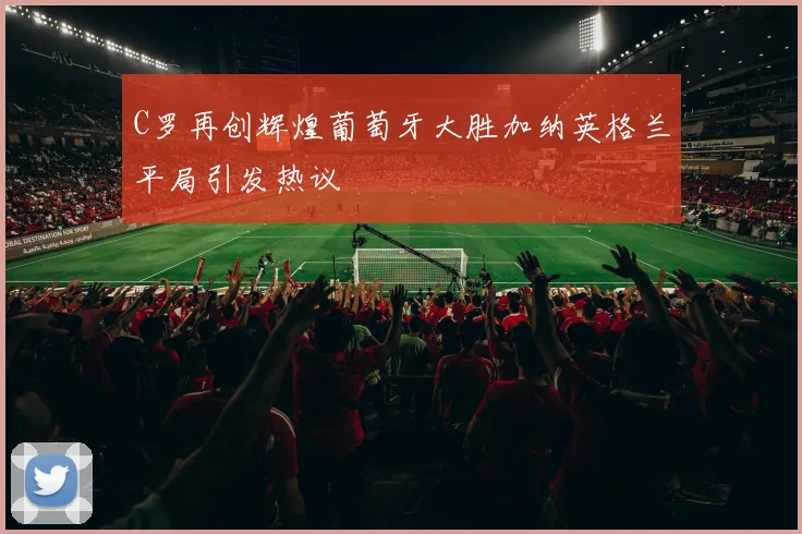 C罗再创辉煌葡萄牙大胜加纳英格兰平局引发热议