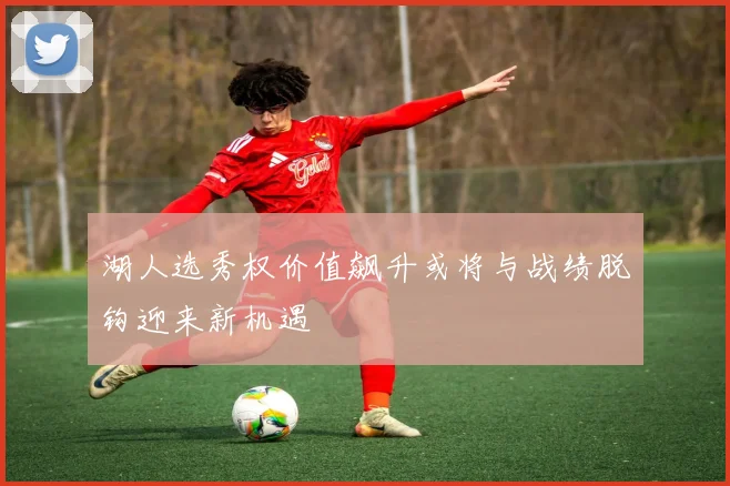 湖人选秀权价值飙升或将与战绩脱钩迎来新机遇