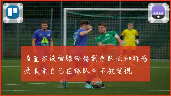 马奎尔谈被滕哈赫剥夺队长袖标感受表示自己在球队中不被重视