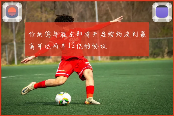 伦纳德与猛龙即将开启续约谈判最高可达两年12亿的协议