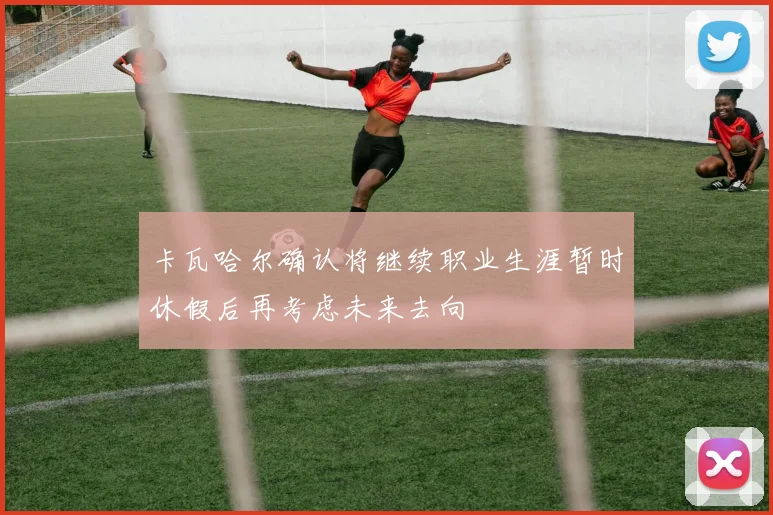 卡瓦哈尔确认将继续职业生涯暂时休假后再考虑未来去向